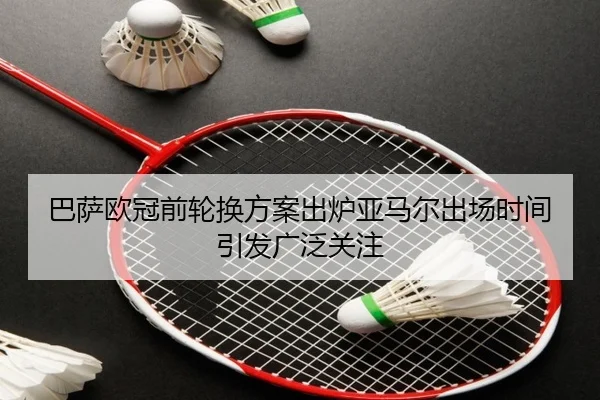 巴萨欧冠前轮换方案出炉亚马尔出场时间引发广泛关注